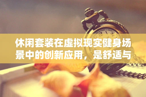 休闲套装在虚拟现实健身场景中的创新应用，是舒适与效率的完美平衡吗？