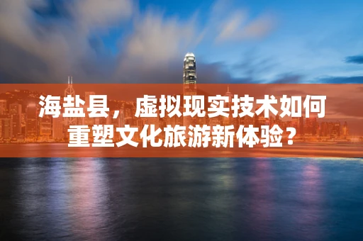 海盐县，虚拟现实技术如何重塑文化旅游新体验？