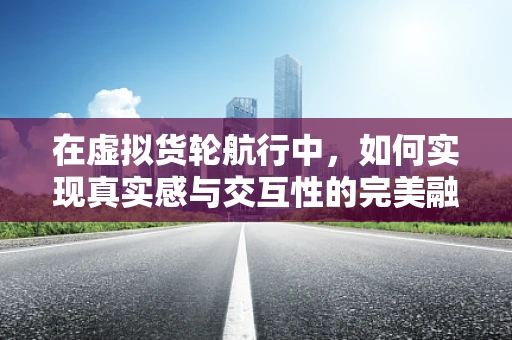 在虚拟货轮航行中，如何实现真实感与交互性的完美融合？