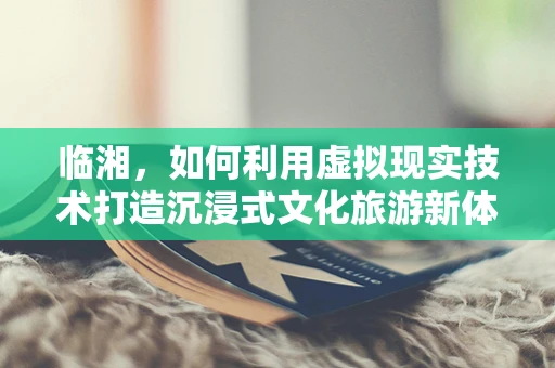 临湘，如何利用虚拟现实技术打造沉浸式文化旅游新体验？