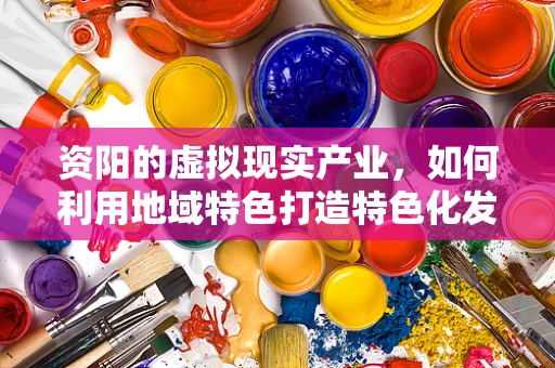 资阳的虚拟现实产业，如何利用地域特色打造特色化发展路径？