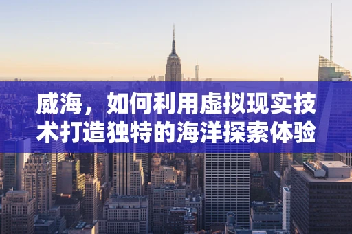 威海，如何利用虚拟现实技术打造独特的海洋探索体验？