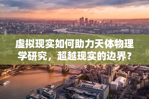 虚拟现实如何助力天体物理学研究，超越现实的边界？