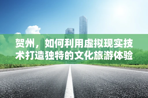 贺州，如何利用虚拟现实技术打造独特的文化旅游体验？