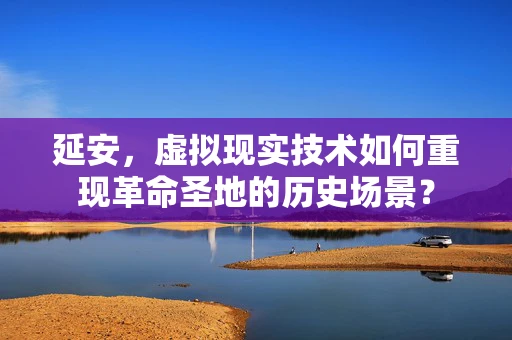 延安，虚拟现实技术如何重现革命圣地的历史场景？