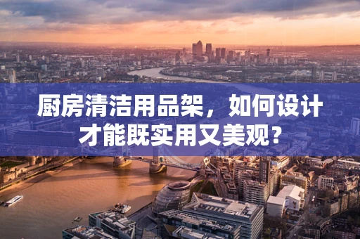 厨房清洁用品架，如何设计才能既实用又美观？