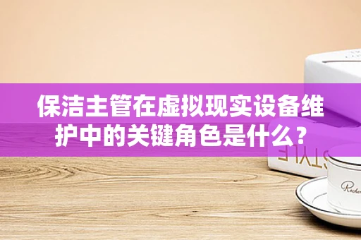 保洁主管在虚拟现实设备维护中的关键角色是什么？