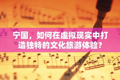 宁国，如何在虚拟现实中打造独特的文化旅游体验？