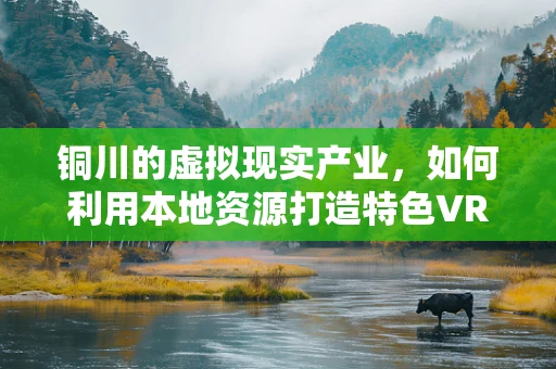 铜川的虚拟现实产业，如何利用本地资源打造特色VR体验？