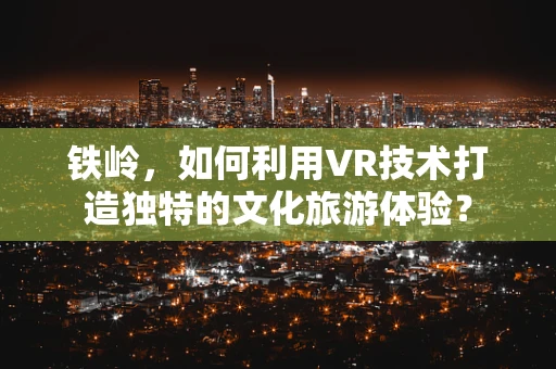 铁岭，如何利用VR技术打造独特的文化旅游体验？
