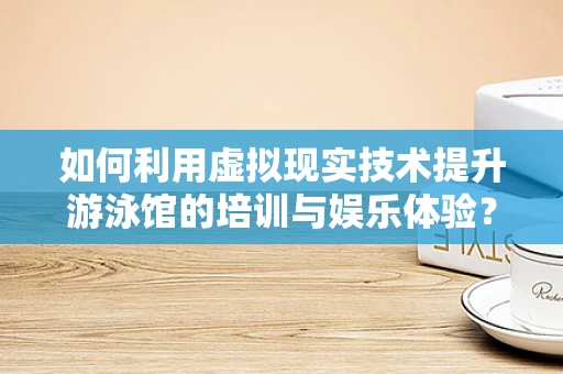 如何利用虚拟现实技术提升游泳馆的培训与娱乐体验？