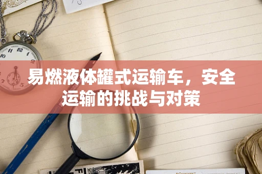 易燃液体罐式运输车，安全运输的挑战与对策