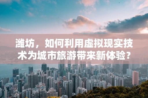 潍坊，如何利用虚拟现实技术为城市旅游带来新体验？