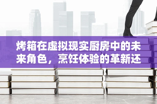 烤箱在虚拟现实厨房中的未来角色，烹饪体验的革新还是噱头？