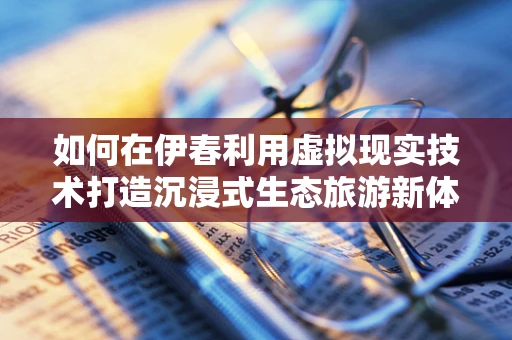 如何在伊春利用虚拟现实技术打造沉浸式生态旅游新体验？