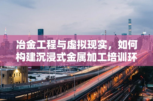 冶金工程与虚拟现实，如何构建沉浸式金属加工培训环境？