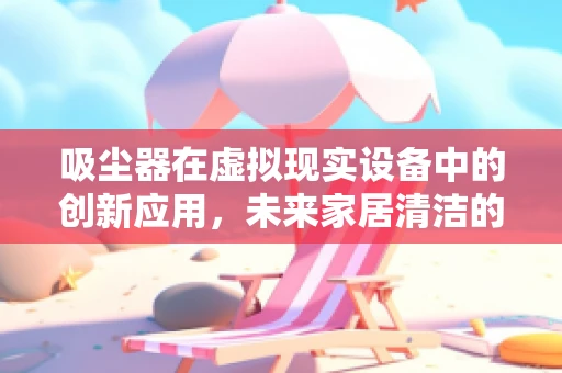 吸尘器在虚拟现实设备中的创新应用，未来家居清洁的沉浸式体验？