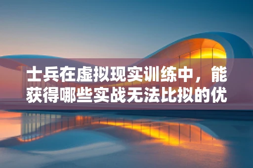 士兵在虚拟现实训练中，能获得哪些实战无法比拟的优势？