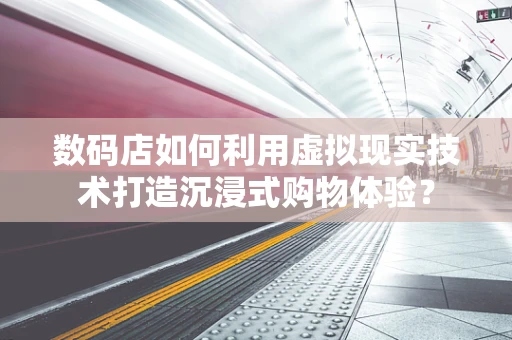 数码店如何利用虚拟现实技术打造沉浸式购物体验？