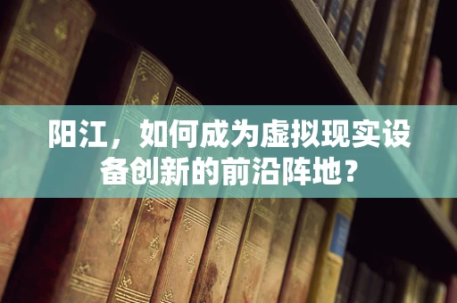 阳江，如何成为虚拟现实设备创新的前沿阵地？