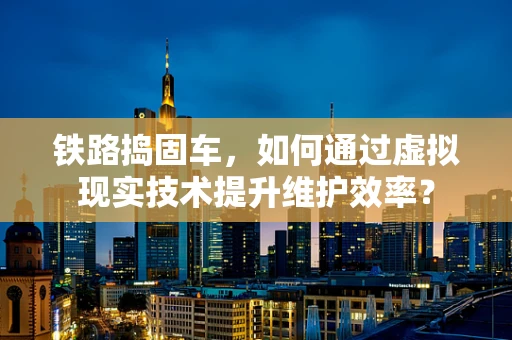 铁路捣固车，如何通过虚拟现实技术提升维护效率？