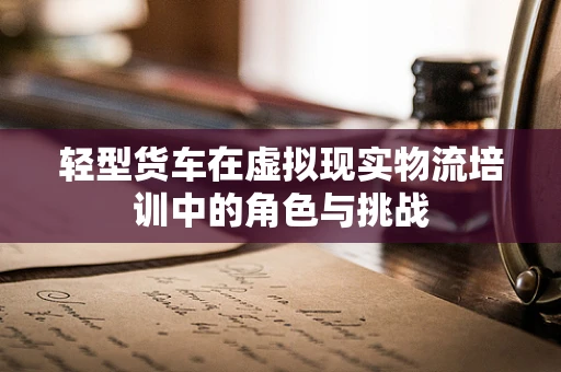 轻型货车在虚拟现实物流培训中的角色与挑战