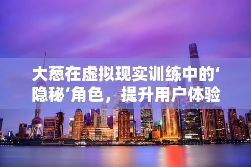 大葱在虚拟现实训练中的‘隐秘’角色，提升用户体验的奇妙秘诀？