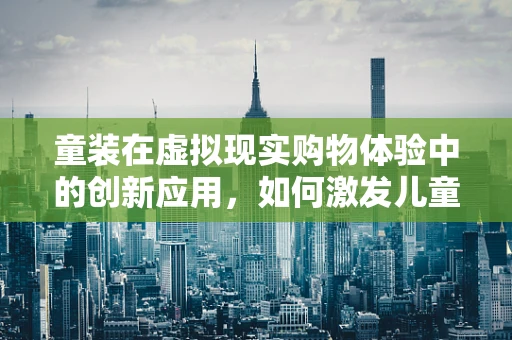 童装在虚拟现实购物体验中的创新应用，如何激发儿童探索欲？