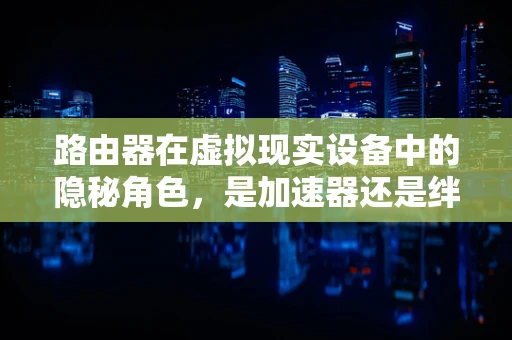路由器在虚拟现实设备中的隐秘角色，是加速器还是绊脚石？