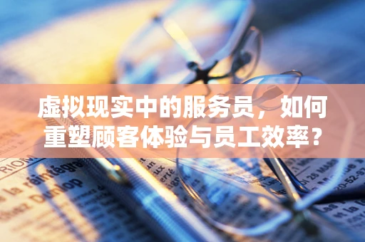 虚拟现实中的服务员，如何重塑顾客体验与员工效率？