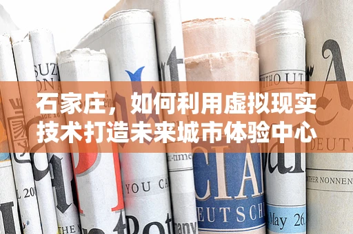石家庄，如何利用虚拟现实技术打造未来城市体验中心？