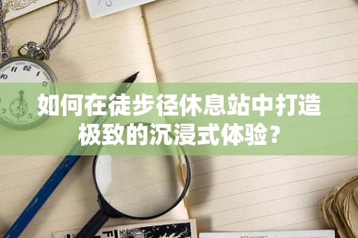 如何在徒步径休息站中打造极致的沉浸式体验？