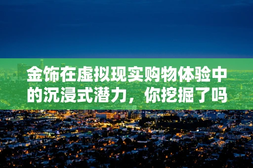 金饰在虚拟现实购物体验中的沉浸式潜力，你挖掘了吗？