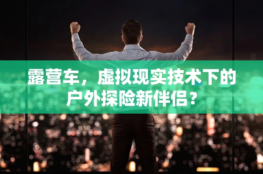 露营车，虚拟现实技术下的户外探险新伴侣？