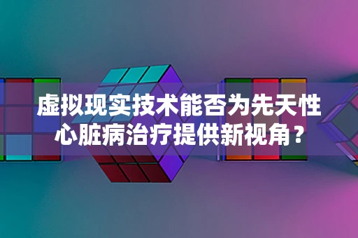 虚拟现实技术能否为先天性心脏病治疗提供新视角？