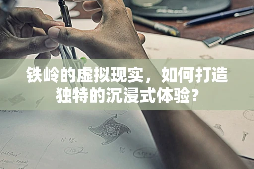 铁岭的虚拟现实，如何打造独特的沉浸式体验？