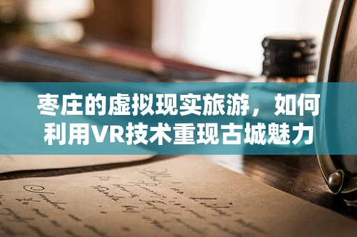 枣庄的虚拟现实旅游，如何利用VR技术重现古城魅力？