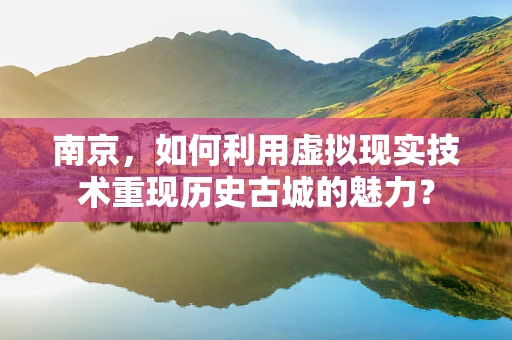 南京，如何利用虚拟现实技术重现历史古城的魅力？