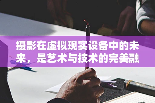 摄影在虚拟现实设备中的未来，是艺术与技术的完美融合，还是新挑战的起点？