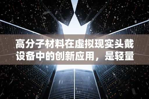 高分子材料在虚拟现实头戴设备中的创新应用，是轻量化还是耐用性的权衡？