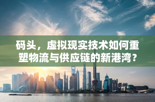 码头，虚拟现实技术如何重塑物流与供应链的新港湾？