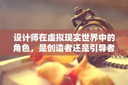 设计师在虚拟现实世界中的角色，是创造者还是引导者？