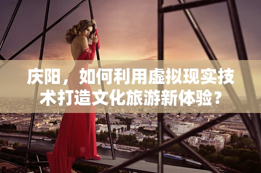 庆阳，如何利用虚拟现实技术打造文化旅游新体验？