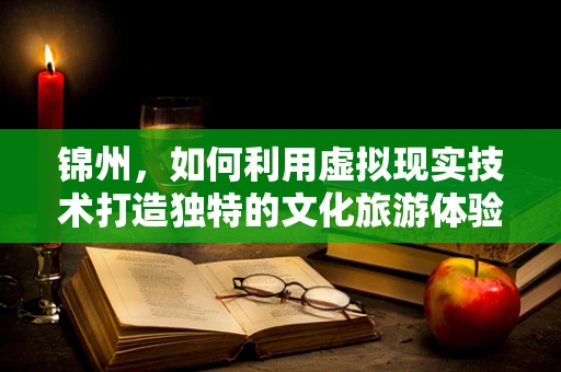 锦州，如何利用虚拟现实技术打造独特的文化旅游体验？
