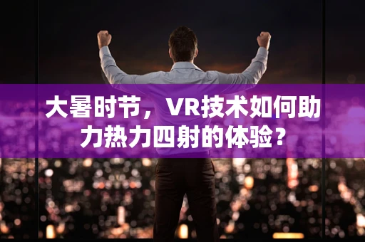 大暑时节，VR技术如何助力热力四射的体验？