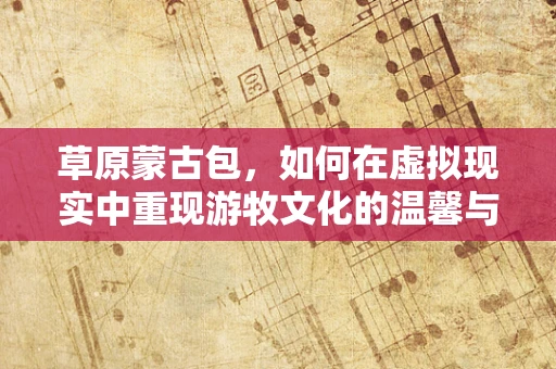草原蒙古包，如何在虚拟现实中重现游牧文化的温馨与智慧？