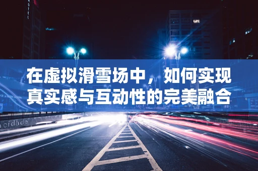 在虚拟滑雪场中，如何实现真实感与互动性的完美融合？