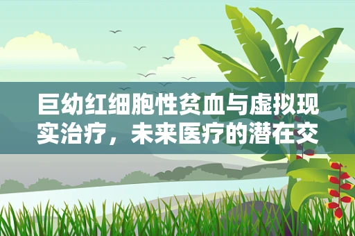 巨幼红细胞性贫血与虚拟现实治疗，未来医疗的潜在交叉点