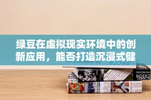 绿豆在虚拟现实环境中的创新应用，能否打造沉浸式健康养生体验？