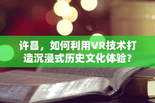 许昌，如何利用VR技术打造沉浸式历史文化体验？